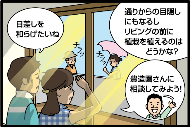 「夏の日差しを和らげたいね。」「通りからの目隠しにもなるしリビングの前に植栽を植えるのは どうかな？」「豊造園さんに相談してみよう!」